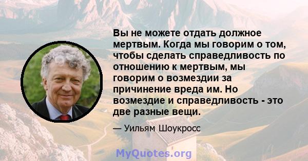 Вы не можете отдать должное мертвым. Когда мы говорим о том, чтобы сделать справедливость по отношению к мертвым, мы говорим о возмездии за причинение вреда им. Но возмездие и справедливость - это две разные вещи.