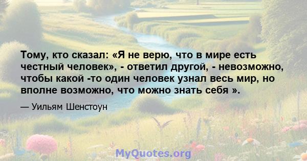 Тому, кто сказал: «Я не верю, что в мире есть честный человек», - ответил другой, - невозможно, чтобы какой -то один человек узнал весь мир, но вполне возможно, что можно знать себя ».