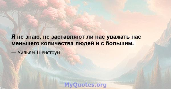 Я не знаю, не заставляют ли нас уважать нас меньшего количества людей и с большим.