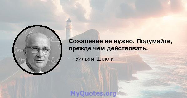 Сожаление не нужно. Подумайте, прежде чем действовать.