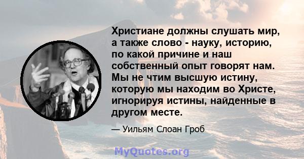 Христиане должны слушать мир, а также слово - науку, историю, по какой причине и наш собственный опыт говорят нам. Мы не чтим высшую истину, которую мы находим во Христе, игнорируя истины, найденные в другом месте.