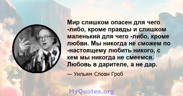 Мир слишком опасен для чего -либо, кроме правды и слишком маленький для чего -либо, кроме любви. Мы никогда не сможем по -настоящему любить никого, с кем мы никогда не смеемся. Любовь в дарителе, а не дар.