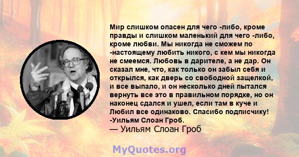 Мир слишком опасен для чего -либо, кроме правды и слишком маленький для чего -либо, кроме любви. Мы никогда не сможем по -настоящему любить никого, с кем мы никогда не смеемся. Любовь в дарителе, а не дар. Он сказал