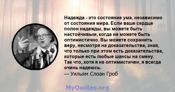 Надежда - это состояние ума, независимо от состояния мира. Если ваше сердце полон надежды, вы можете быть настойчивым, когда не можете быть оптимистично. Вы можете сохранить веру, несмотря на доказательства, зная, что