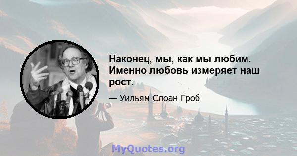 Наконец, мы, как мы любим. Именно любовь измеряет наш рост.