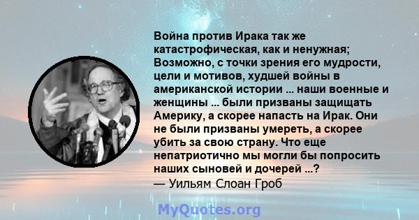 Война против Ирака так же катастрофическая, как и ненужная; Возможно, с точки зрения его мудрости, цели и мотивов, худшей войны в американской истории ... наши военные и женщины ... были призваны защищать Америку, а