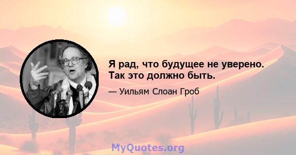 Я рад, что будущее не уверено. Так это должно быть.