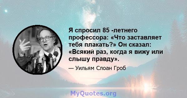 Я спросил 85 -летнего профессора: «Что заставляет тебя плакать?» Он сказал: «Всякий раз, когда я вижу или слышу правду».