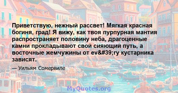 Приветствую, нежный рассвет! Мягкая красная богиня, град! Я вижу, как твоя пурпурная мантия распространяет половину неба, драгоценные камни прокладывают свой сияющий путь, а восточные жемчужины от ev'ry кустарника