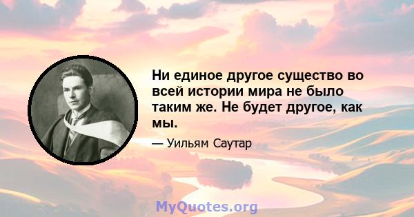 Ни единое другое существо во всей истории мира не было таким же. Не будет другое, как мы.