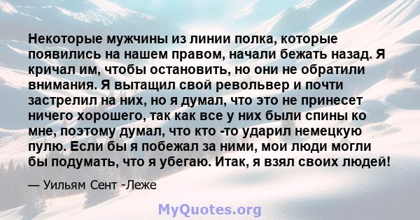 Некоторые мужчины из линии полка, которые появились на нашем правом, начали бежать назад. Я кричал им, чтобы остановить, но они не обратили внимания. Я вытащил свой револьвер и почти застрелил на них, но я думал, что