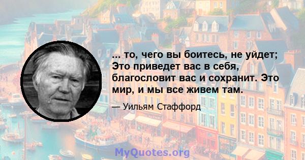 ... то, чего вы боитесь, не уйдет; Это приведет вас в себя, благословит вас и сохранит. Это мир, и мы все живем там.