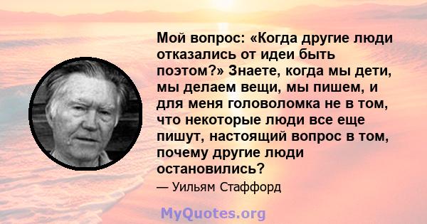 Мой вопрос: «Когда другие люди отказались от идеи быть поэтом?» Знаете, когда мы дети, мы делаем вещи, мы пишем, и для меня головоломка не в том, что некоторые люди все еще пишут, настоящий вопрос в том, почему другие