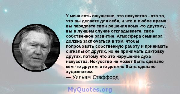 У меня есть ощущение, что искусство - это то, что вы делаете для себя, и что в любое время вы передаете свои решения кому -то другому, вы в лучшем случае откладываете, свое собственное развитие. Атмосфера семинара