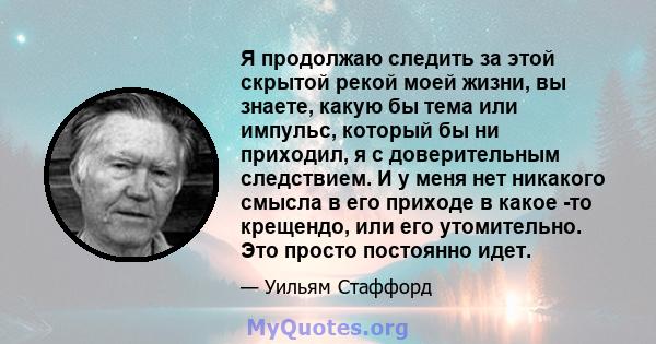 Я продолжаю следить за этой скрытой рекой моей жизни, вы знаете, какую бы тема или импульс, который бы ни приходил, я с доверительным следствием. И у меня нет никакого смысла в его приходе в какое -то крещендо, или его