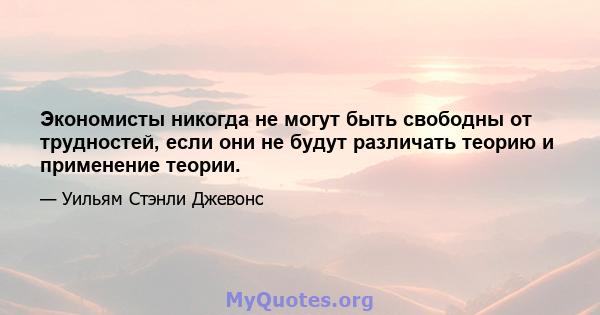 Экономисты никогда не могут быть свободны от трудностей, если они не будут различать теорию и применение теории.