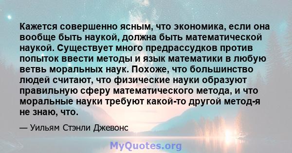 Кажется совершенно ясным, что экономика, если она вообще быть наукой, должна быть математической наукой. Существует много предрассудков против попыток ввести методы и язык математики в любую ветвь моральных наук.