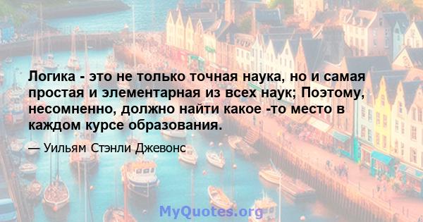 Логика - это не только точная наука, но и самая простая и элементарная из всех наук; Поэтому, несомненно, должно найти какое -то место в каждом курсе образования.