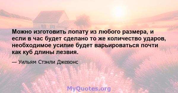 Можно изготовить лопату из любого размера, и если в час будет сделано то же количество ударов, необходимое усилие будет варьироваться почти как куб длины лезвия.