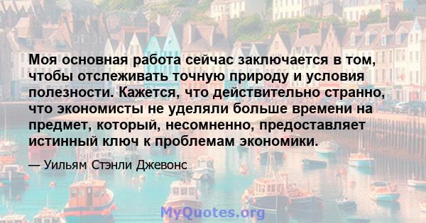 Моя основная работа сейчас заключается в том, чтобы отслеживать точную природу и условия полезности. Кажется, что действительно странно, что экономисты не уделяли больше времени на предмет, который, несомненно,