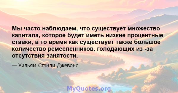 Мы часто наблюдаем, что существует множество капитала, которое будет иметь низкие процентные ставки, в то время как существует также большое количество ремесленников, голодающих из -за отсутствия занятости.