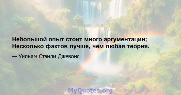 Небольшой опыт стоит много аргументации; Несколько фактов лучше, чем любая теория.