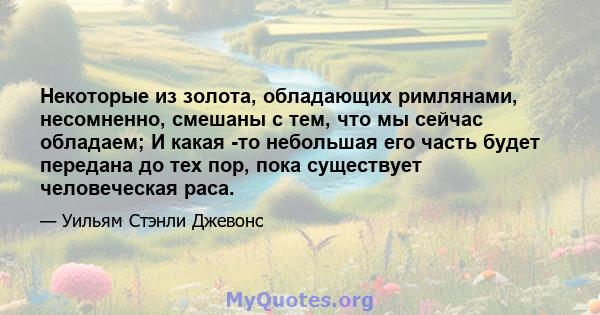 Некоторые из золота, обладающих римлянами, несомненно, смешаны с тем, что мы сейчас обладаем; И какая -то небольшая его часть будет передана до тех пор, пока существует человеческая раса.