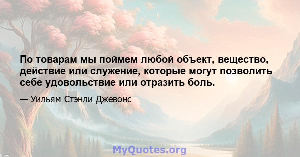 По товарам мы поймем любой объект, вещество, действие или служение, которые могут позволить себе удовольствие или отразить боль.