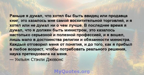 Раньше я думал, что хотел бы быть ввидец или продавца книг, это казалось мне самой восхитительной торговлей, и я хотел или не думал ни о чем лучше. В последнее время я думал, что я должен быть министром, это казалось