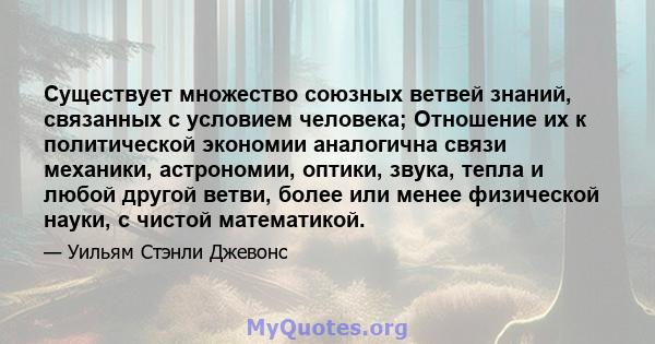 Существует множество союзных ветвей знаний, связанных с условием человека; Отношение их к политической экономии аналогична связи механики, астрономии, оптики, звука, тепла и любой другой ветви, более или менее