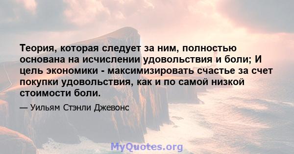 Теория, которая следует за ним, полностью основана на исчислении удовольствия и боли; И цель экономики - максимизировать счастье за ​​счет покупки удовольствия, как и по самой низкой стоимости боли.