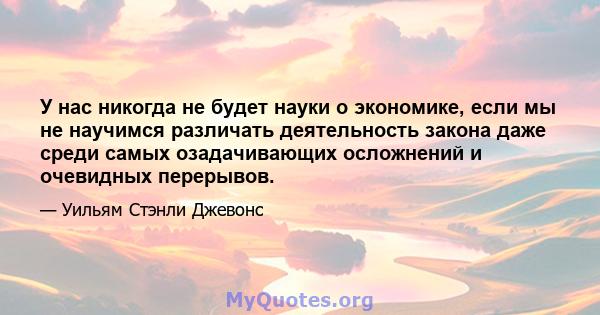 У нас никогда не будет науки о экономике, если мы не научимся различать деятельность закона даже среди самых озадачивающих осложнений и очевидных перерывов.