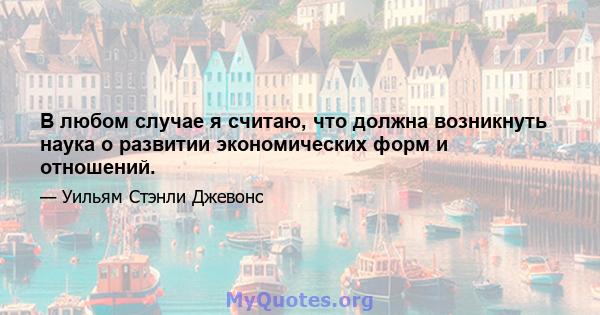 В любом случае я считаю, что должна возникнуть наука о развитии экономических форм и отношений.