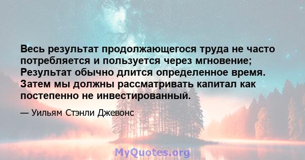 Весь результат продолжающегося труда не часто потребляется и пользуется через мгновение; Результат обычно длится определенное время. Затем мы должны рассматривать капитал как постепенно не инвестированный.