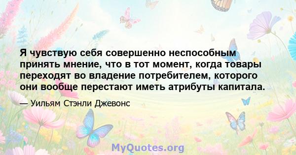 Я чувствую себя совершенно неспособным принять мнение, что в тот момент, когда товары переходят во владение потребителем, которого они вообще перестают иметь атрибуты капитала.