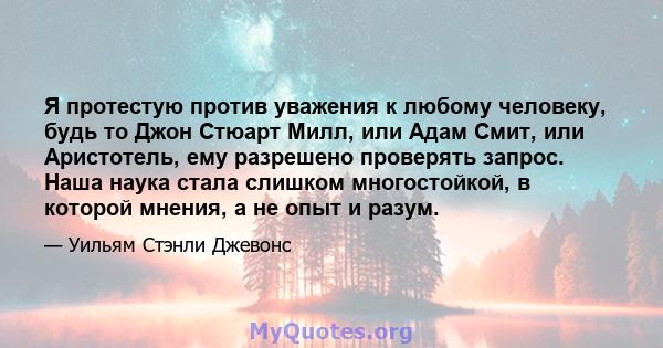 Я протестую против уважения к любому человеку, будь то Джон Стюарт Милл, или Адам Смит, или Аристотель, ему разрешено проверять запрос. Наша наука стала слишком многостойкой, в которой мнения, а не опыт и разум.