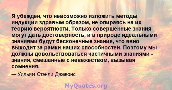 Я убежден, что невозможно изложить методы индукции здравым образом, не опираясь на их теорию вероятности. Только совершенные знания могут дать достоверность, и в природе идеальными знаниями будут бесконечные знания, что 