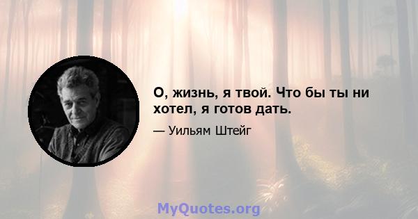 О, жизнь, я твой. Что бы ты ни хотел, я готов дать.