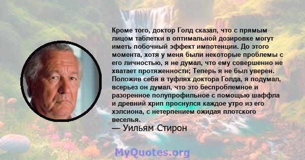 Кроме того, доктор Голд сказал, что с прямым лицом таблетки в оптимальной дозировке могут иметь побочный эффект импотенции. До этого момента, хотя у меня были некоторые проблемы с его личностью, я не думал, что ему