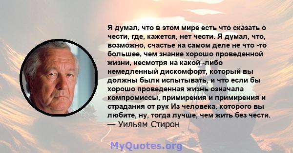 Я думал, что в этом мире есть что сказать о чести, где, кажется, нет чести. Я думал, что, возможно, счастье на самом деле не что -то большее, чем знание хорошо проведенной жизни, несмотря на какой -либо немедленный