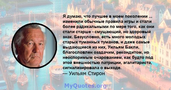 Я думаю, что лучшее в моем поколении ... изменили обычные правила игры и стали более радикальными по мере того, как они стали старше - смущающий, но здоровый знак. Безусловно, есть много молодых старых туманных туманов, 