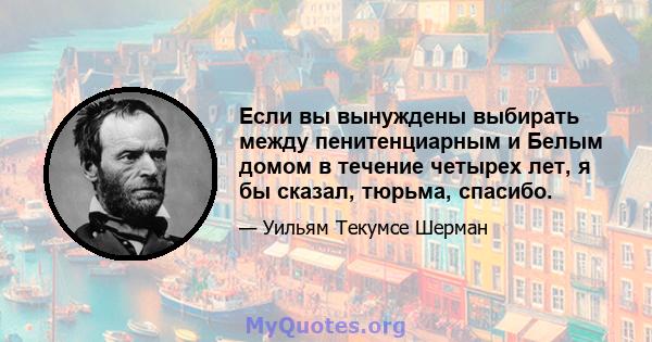 Если вы вынуждены выбирать между пенитенциарным и Белым домом в течение четырех лет, я бы сказал, тюрьма, спасибо.