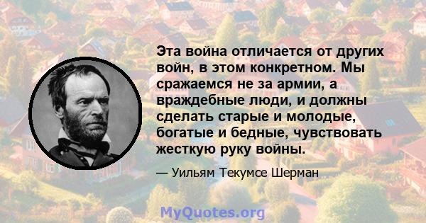 Эта война отличается от других войн, в этом конкретном. Мы сражаемся не за армии, а враждебные люди, и должны сделать старые и молодые, богатые и бедные, чувствовать жесткую руку войны.