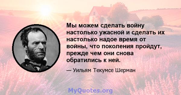 Мы можем сделать войну настолько ужасной и сделать их настолько надое время от войны, что поколения пройдут, прежде чем они снова обратились к ней.