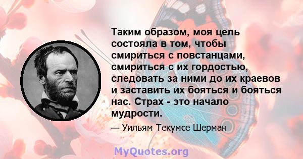 Таким образом, моя цель состояла в том, чтобы смириться с повстанцами, смириться с их гордостью, следовать за ними до их краевов и заставить их бояться и бояться нас. Страх - это начало мудрости.