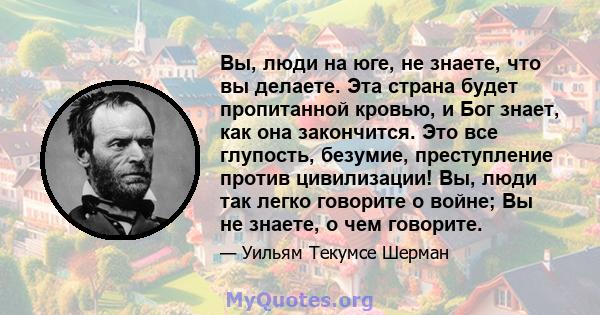 Вы, люди на юге, не знаете, что вы делаете. Эта страна будет пропитанной кровью, и Бог знает, как она закончится. Это все глупость, безумие, преступление против цивилизации! Вы, люди так легко говорите о войне; Вы не