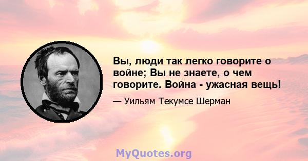 Вы, люди так легко говорите о войне; Вы не знаете, о чем говорите. Война - ужасная вещь!