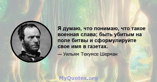 Я думаю, что понимаю, что такое военная слава; быть убитым на поле битвы и сформулируйте свое имя в газетах.