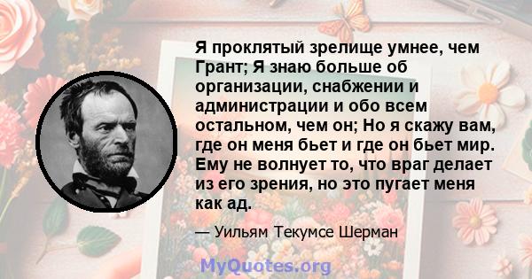 Я проклятый зрелище умнее, чем Грант; Я знаю больше об организации, снабжении и администрации и обо всем остальном, чем он; Но я скажу вам, где он меня бьет и где он бьет мир. Ему не волнует то, что враг делает из его