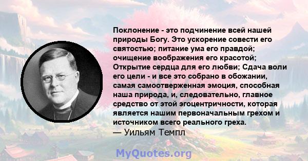 Поклонение - это подчинение всей нашей природы Богу. Это ускорение совести его святостью; питание ума его правдой; очищение воображения его красотой; Открытие сердца для его любви; Сдача воли его цели - и все это